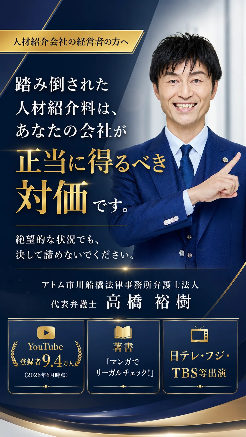 代表弁護士 高橋裕樹(アトム市川船橋法律事務所弁護士法人)。人材紹介会社の経営者の方へ——踏み倒された人材紹介料は、あなたの会社が正当に得るべき対価です。絶望的な状況でも、決して諦めないでください。YouTube『弁護士高橋裕樹のリーガルチェック』登録者9.4万人/著書『マンガでリーガルチェック!』(竹書房)/日テレ・フジ・TBS等出演